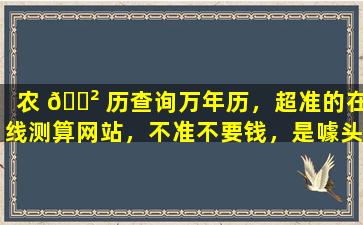 农 🌲 历查询万年历，超准的在线测算网站，不准不要钱，是噱头还是真有实力